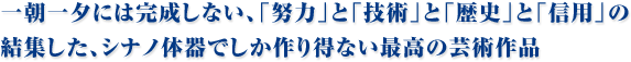 一朝一夕には完成しない、「努力」と「技術」と「歴史」と「信用」の結集した、シナノ体器でしか作り得ない最高の芸術作品